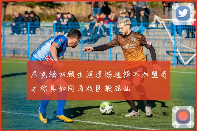 尼克杨回顾生涯遗憾选择不加盟奇才称其如同马戏团般混乱