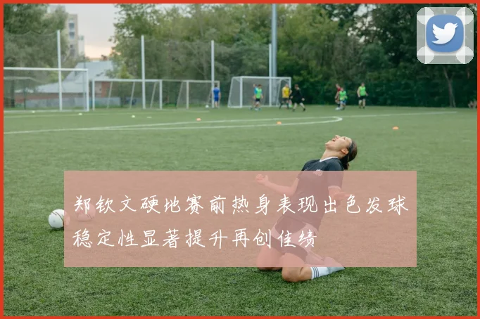 郑钦文硬地赛前热身表现出色发球稳定性显著提升再创佳绩