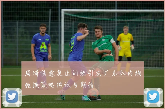 周琦伤愈复出训练引发广东队内线轮换策略热议与期待