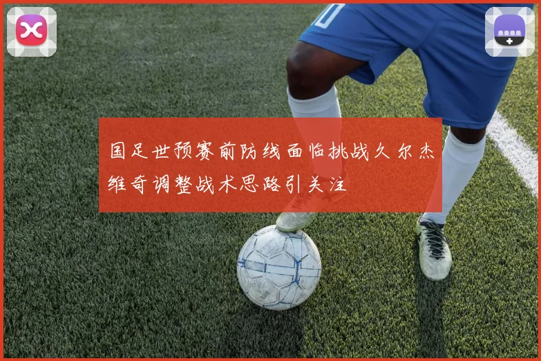国足世预赛前防线面临挑战久尔杰维奇调整战术思路引关注