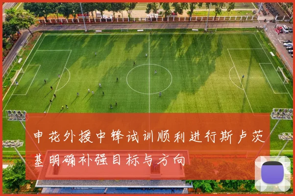 申花外援中锋试训顺利进行斯卢茨基明确补强目标与方向