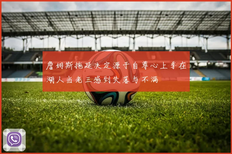 詹姆斯拖延决定源于自尊心上季在湖人当老三感到失落与不满