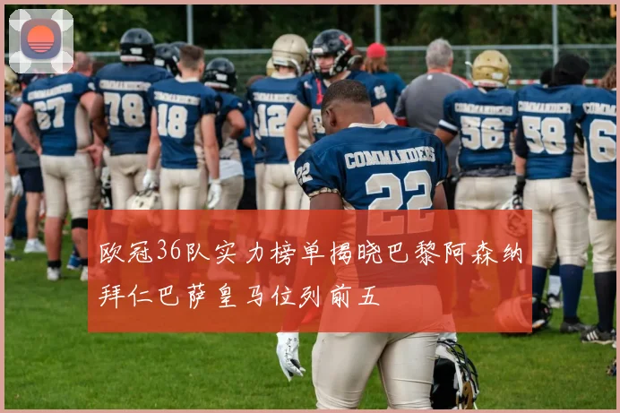 欧冠36队实力榜单揭晓巴黎阿森纳拜仁巴萨皇马位列前五