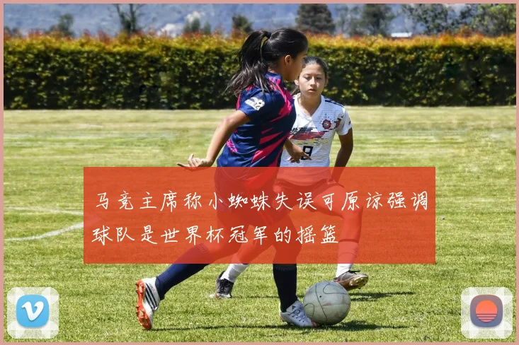 马竞主席称小蜘蛛失误可原谅强调球队是世界杯冠军的摇篮