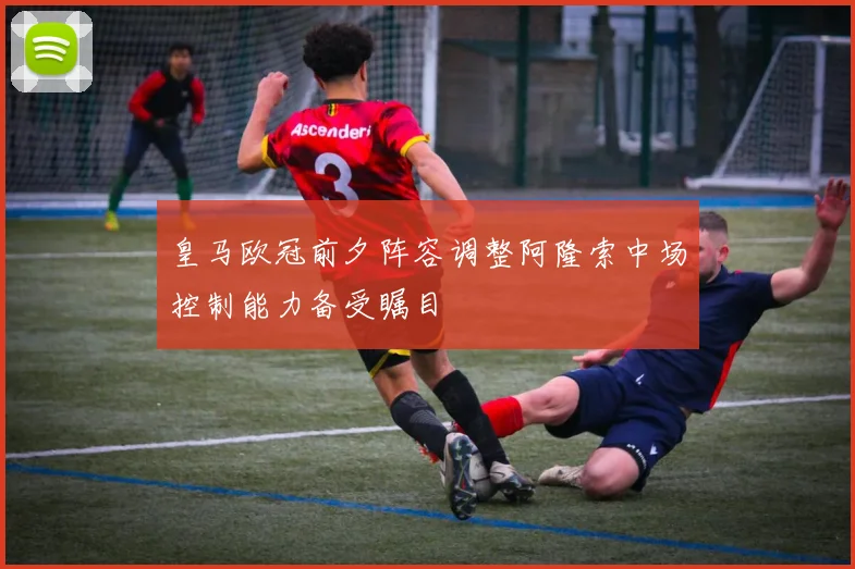 皇马欧冠前夕阵容调整阿隆索中场控制能力备受瞩目