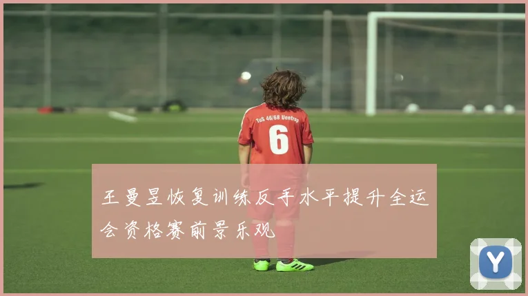 王曼昱恢复训练反手水平提升全运会资格赛前景乐观