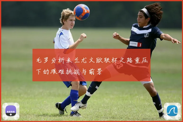 毛罗分析米兰尤文欧联杯之路重压下的艰难挑战与前景