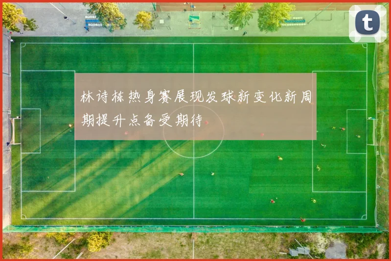 林诗栋热身赛展现发球新变化新周期提升点备受期待